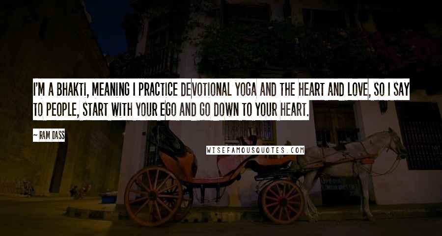 Ram Dass Quotes: I'm a Bhakti, meaning I practice devotional yoga and the heart and love, so I say to people, start with your ego and go down to your heart.