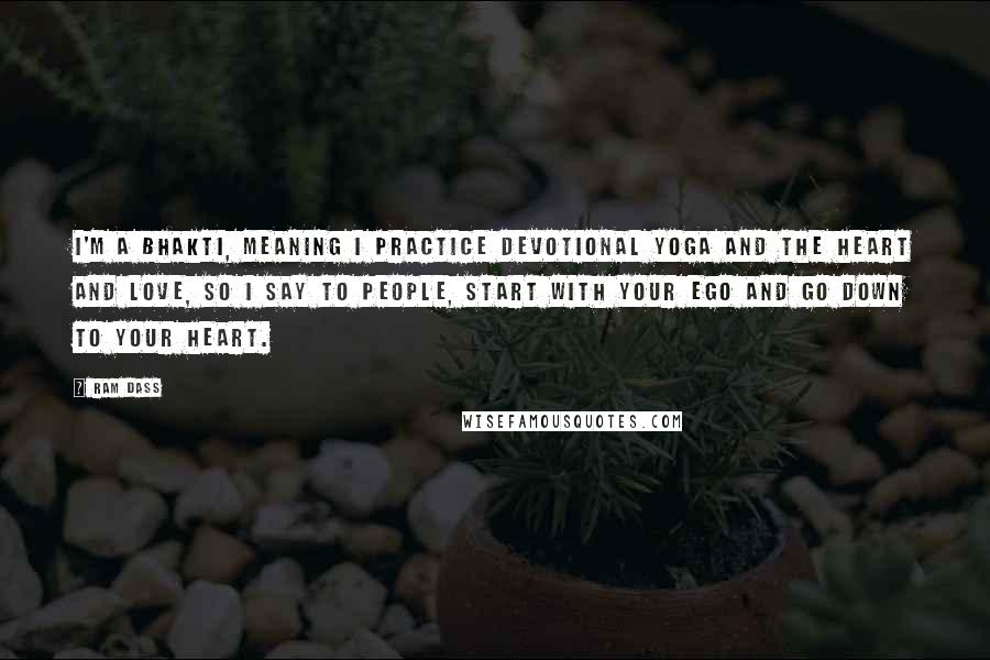 Ram Dass Quotes: I'm a Bhakti, meaning I practice devotional yoga and the heart and love, so I say to people, start with your ego and go down to your heart.