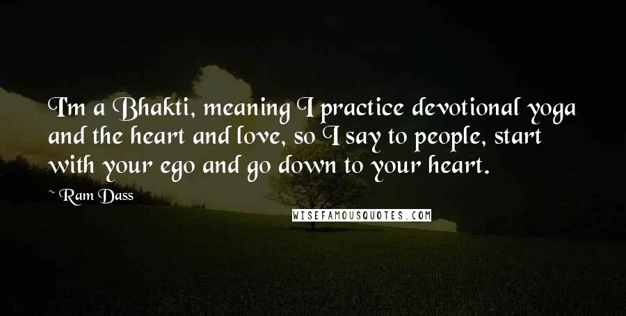 Ram Dass Quotes: I'm a Bhakti, meaning I practice devotional yoga and the heart and love, so I say to people, start with your ego and go down to your heart.