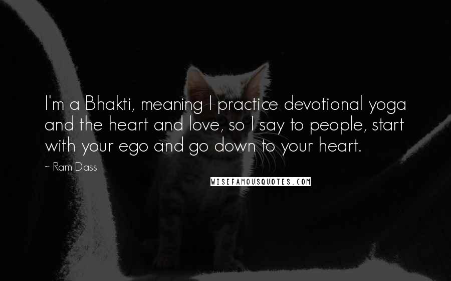 Ram Dass Quotes: I'm a Bhakti, meaning I practice devotional yoga and the heart and love, so I say to people, start with your ego and go down to your heart.