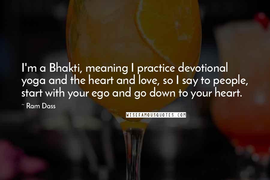 Ram Dass Quotes: I'm a Bhakti, meaning I practice devotional yoga and the heart and love, so I say to people, start with your ego and go down to your heart.