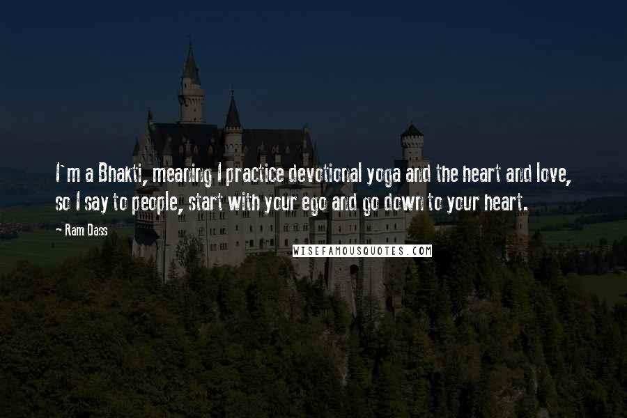 Ram Dass Quotes: I'm a Bhakti, meaning I practice devotional yoga and the heart and love, so I say to people, start with your ego and go down to your heart.