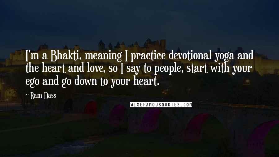 Ram Dass Quotes: I'm a Bhakti, meaning I practice devotional yoga and the heart and love, so I say to people, start with your ego and go down to your heart.