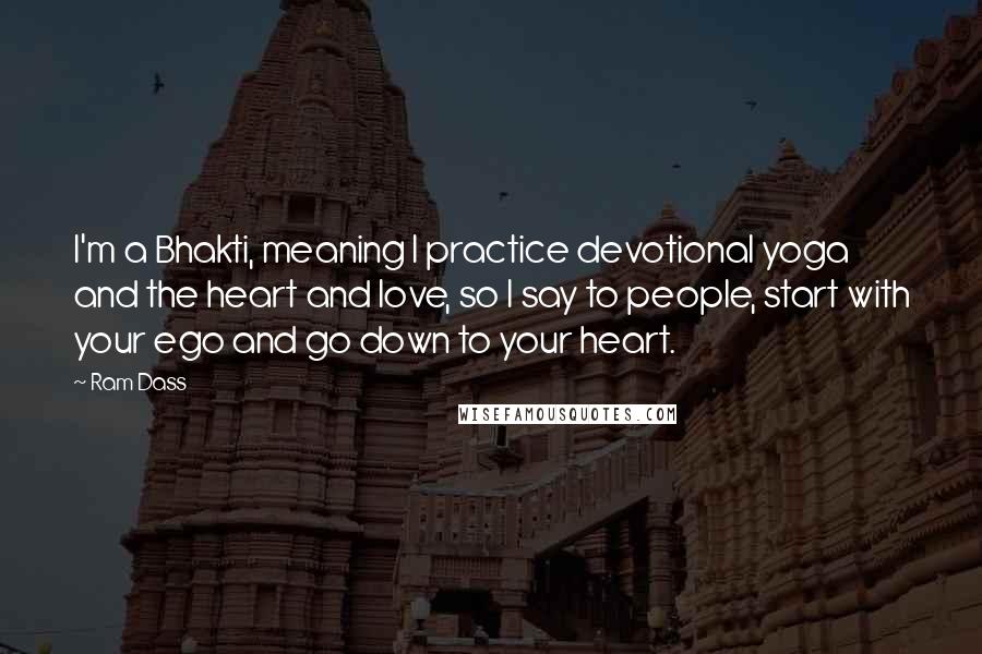 Ram Dass Quotes: I'm a Bhakti, meaning I practice devotional yoga and the heart and love, so I say to people, start with your ego and go down to your heart.