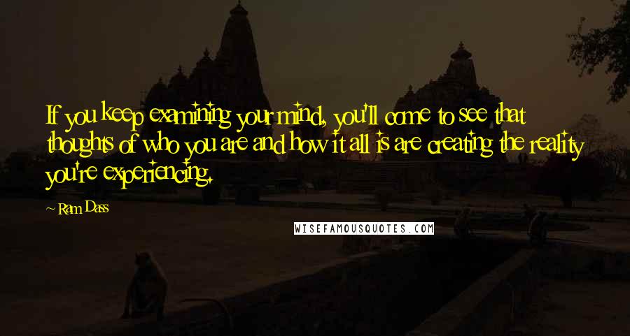 Ram Dass Quotes: If you keep examining your mind, you'll come to see that thoughts of who you are and how it all is are creating the reality you're experiencing.