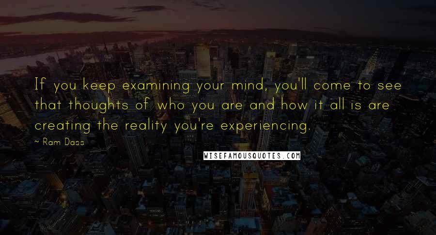 Ram Dass Quotes: If you keep examining your mind, you'll come to see that thoughts of who you are and how it all is are creating the reality you're experiencing.