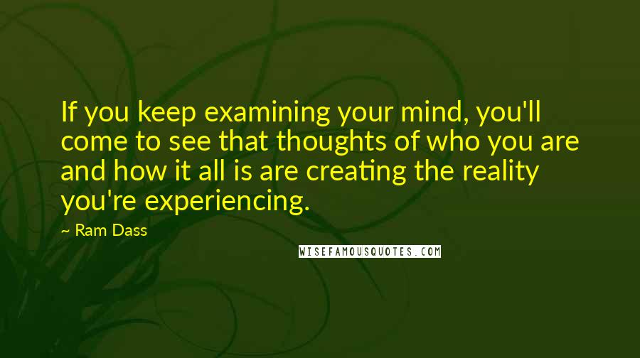 Ram Dass Quotes: If you keep examining your mind, you'll come to see that thoughts of who you are and how it all is are creating the reality you're experiencing.