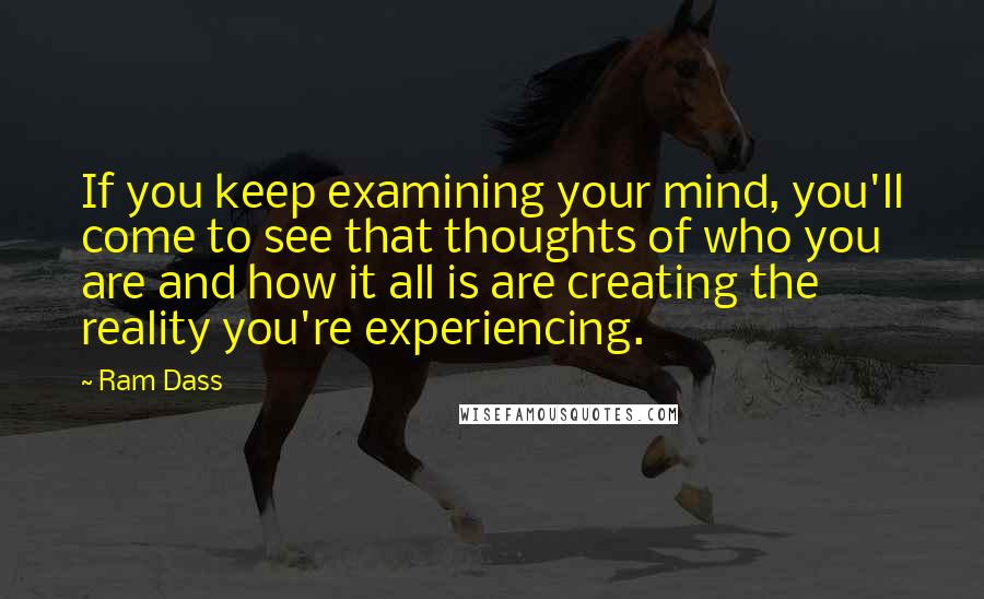 Ram Dass Quotes: If you keep examining your mind, you'll come to see that thoughts of who you are and how it all is are creating the reality you're experiencing.