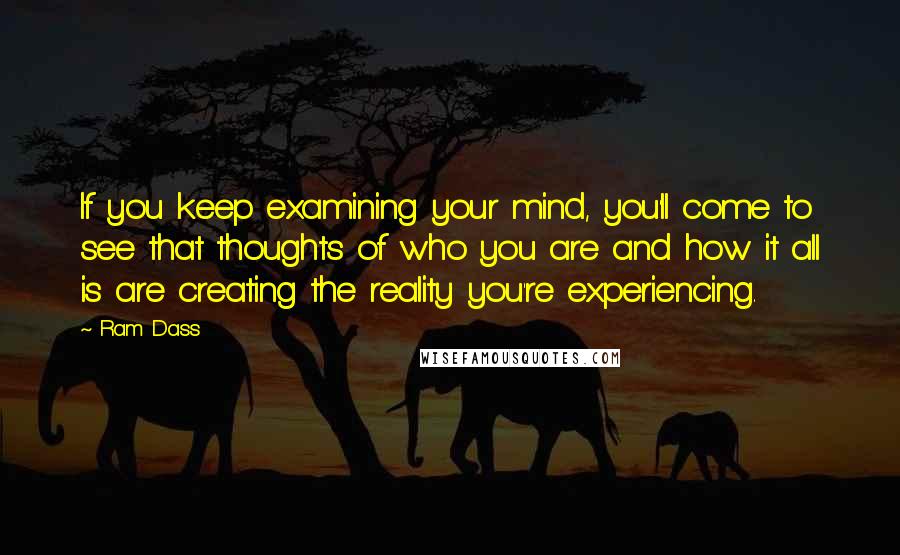 Ram Dass Quotes: If you keep examining your mind, you'll come to see that thoughts of who you are and how it all is are creating the reality you're experiencing.