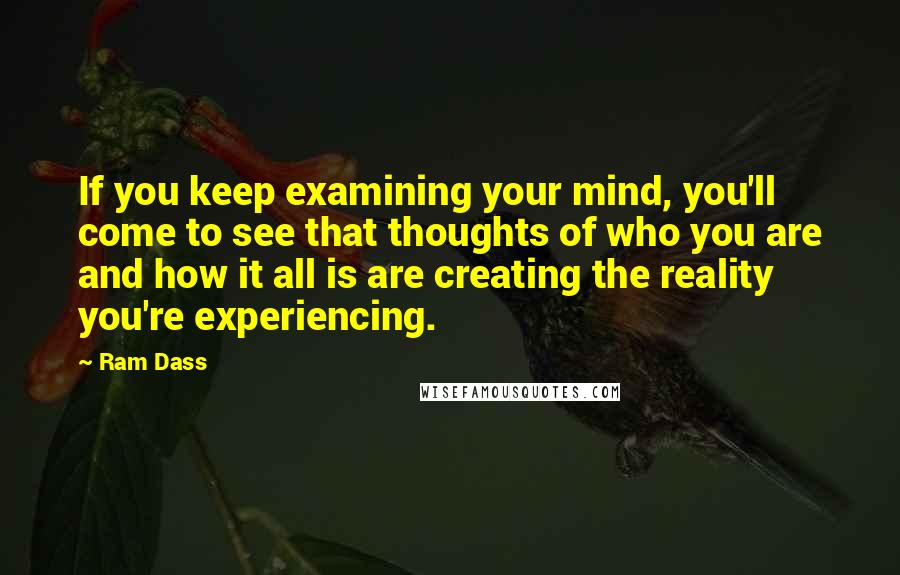 Ram Dass Quotes: If you keep examining your mind, you'll come to see that thoughts of who you are and how it all is are creating the reality you're experiencing.