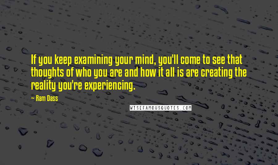 Ram Dass Quotes: If you keep examining your mind, you'll come to see that thoughts of who you are and how it all is are creating the reality you're experiencing.