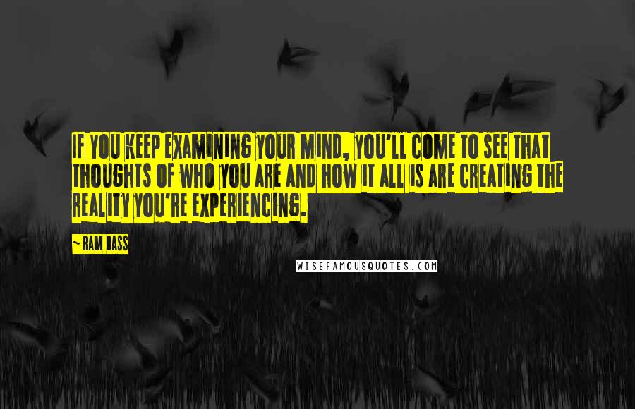 Ram Dass Quotes: If you keep examining your mind, you'll come to see that thoughts of who you are and how it all is are creating the reality you're experiencing.