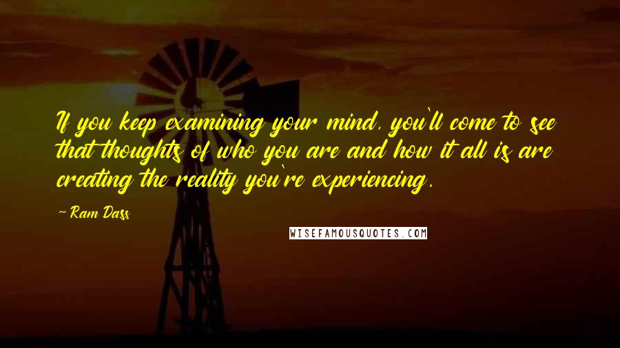 Ram Dass Quotes: If you keep examining your mind, you'll come to see that thoughts of who you are and how it all is are creating the reality you're experiencing.