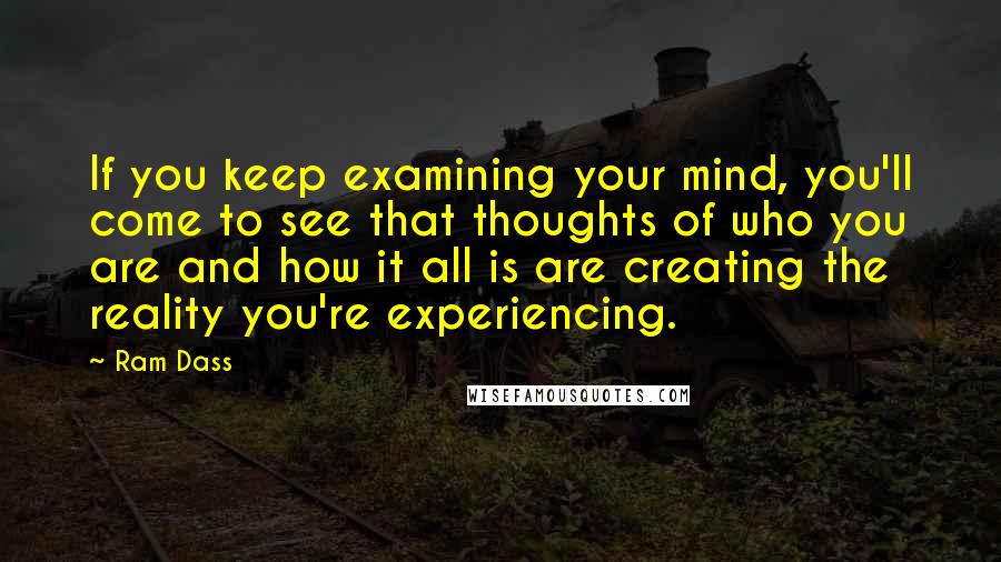 Ram Dass Quotes: If you keep examining your mind, you'll come to see that thoughts of who you are and how it all is are creating the reality you're experiencing.