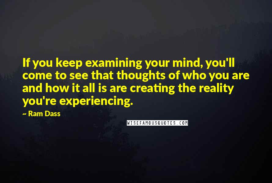 Ram Dass Quotes: If you keep examining your mind, you'll come to see that thoughts of who you are and how it all is are creating the reality you're experiencing.