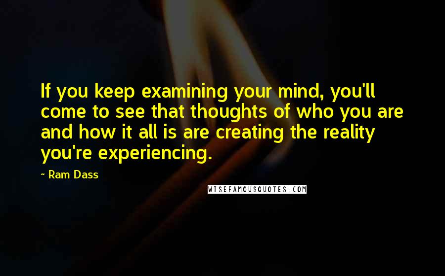 Ram Dass Quotes: If you keep examining your mind, you'll come to see that thoughts of who you are and how it all is are creating the reality you're experiencing.