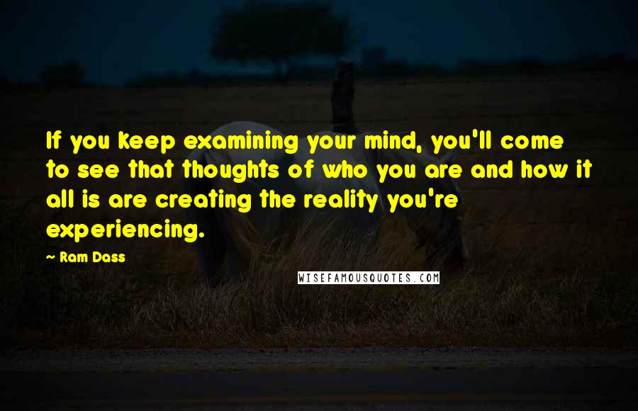 Ram Dass Quotes: If you keep examining your mind, you'll come to see that thoughts of who you are and how it all is are creating the reality you're experiencing.