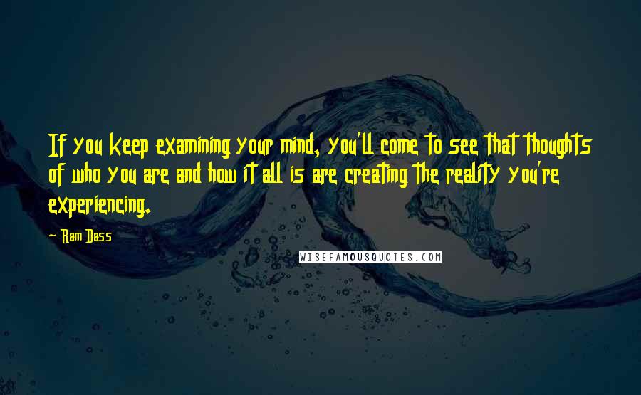 Ram Dass Quotes: If you keep examining your mind, you'll come to see that thoughts of who you are and how it all is are creating the reality you're experiencing.