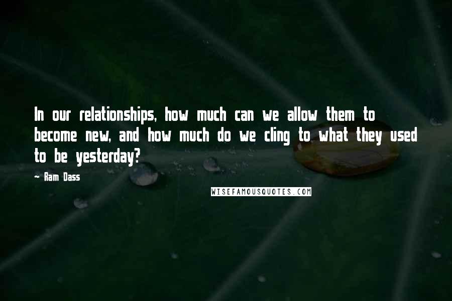 Ram Dass Quotes: In our relationships, how much can we allow them to become new, and how much do we cling to what they used to be yesterday?