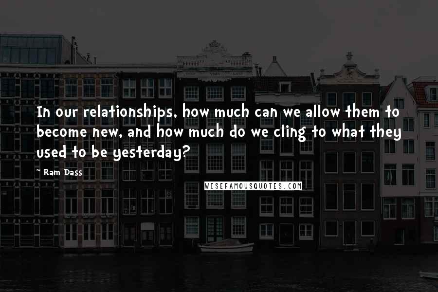 Ram Dass Quotes: In our relationships, how much can we allow them to become new, and how much do we cling to what they used to be yesterday?