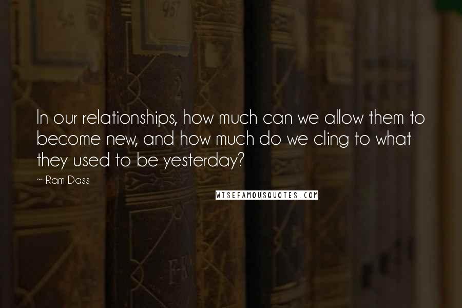Ram Dass Quotes: In our relationships, how much can we allow them to become new, and how much do we cling to what they used to be yesterday?