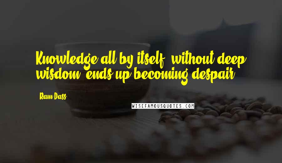 Ram Dass Quotes: Knowledge all by itself, without deep wisdom, ends up becoming despair.