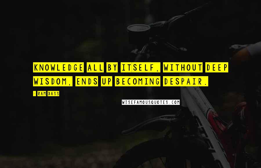 Ram Dass Quotes: Knowledge all by itself, without deep wisdom, ends up becoming despair.