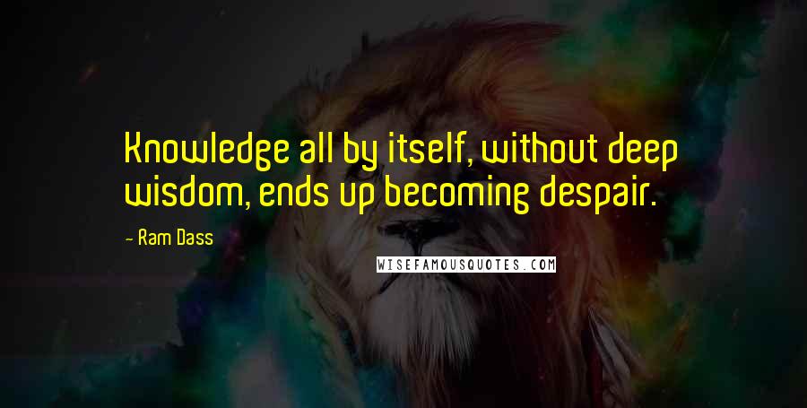 Ram Dass Quotes: Knowledge all by itself, without deep wisdom, ends up becoming despair.