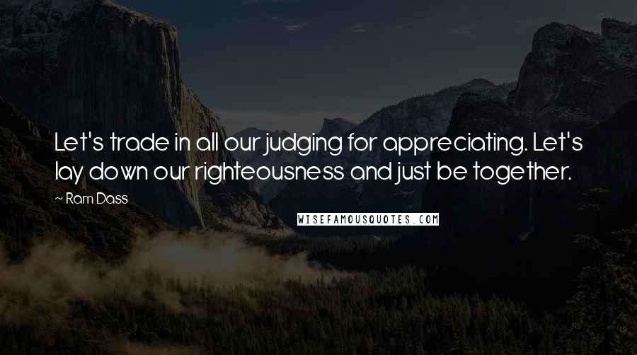 Ram Dass Quotes: Let's trade in all our judging for appreciating. Let's lay down our righteousness and just be together.