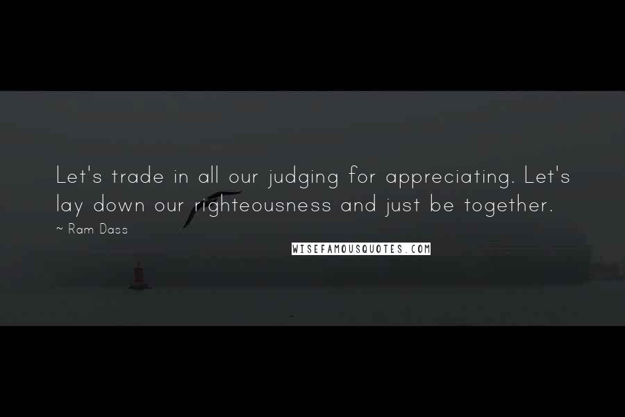 Ram Dass Quotes: Let's trade in all our judging for appreciating. Let's lay down our righteousness and just be together.