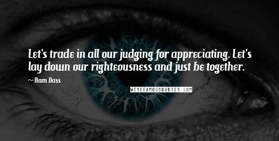 Ram Dass Quotes: Let's trade in all our judging for appreciating. Let's lay down our righteousness and just be together.