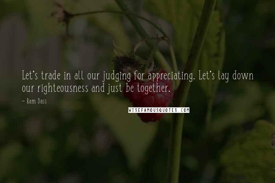 Ram Dass Quotes: Let's trade in all our judging for appreciating. Let's lay down our righteousness and just be together.