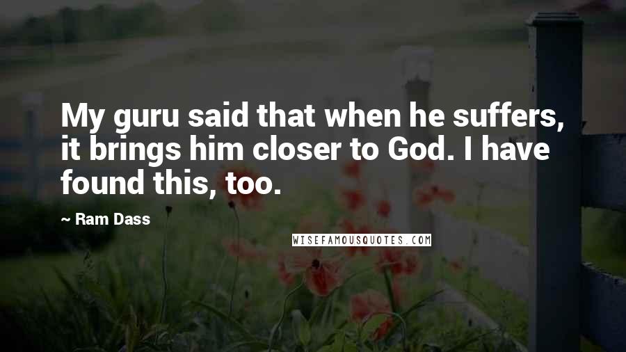 Ram Dass Quotes: My guru said that when he suffers, it brings him closer to God. I have found this, too.