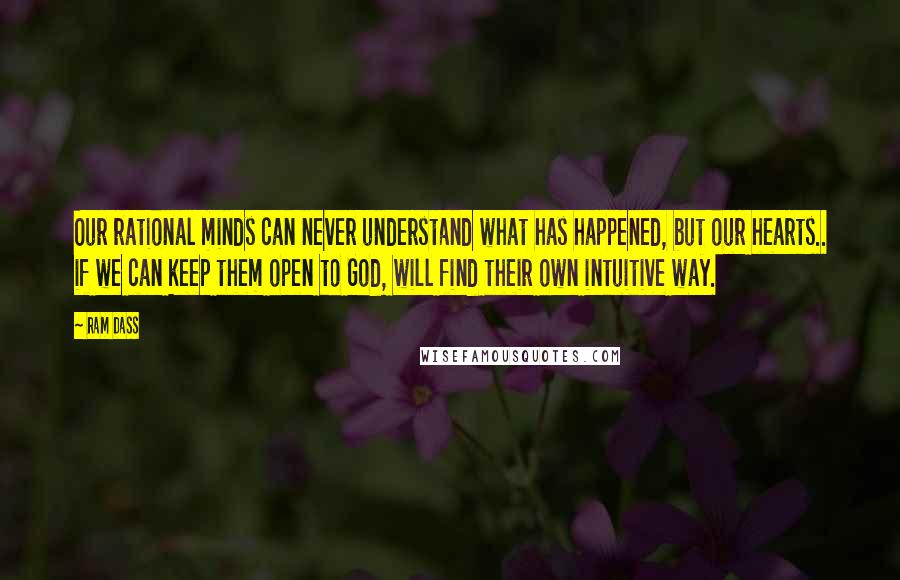 Ram Dass Quotes: Our rational minds can never understand what has happened, but our hearts.. if we can keep them open to God, will find their own intuitive way.
