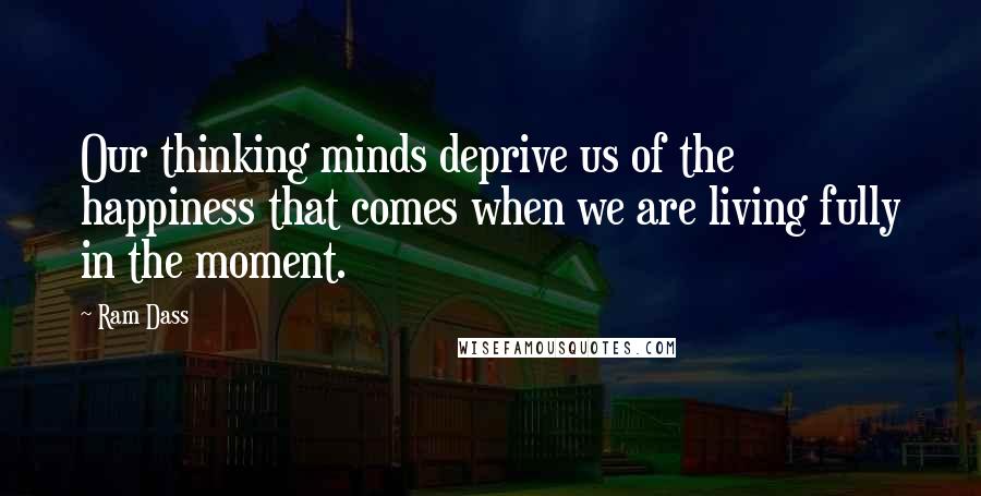 Ram Dass Quotes: Our thinking minds deprive us of the happiness that comes when we are living fully in the moment.