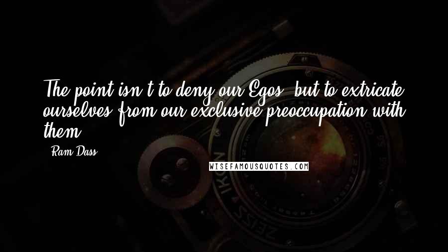 Ram Dass Quotes: The point isn't to deny our Egos, but to extricate ourselves from our exclusive preoccupation with them.