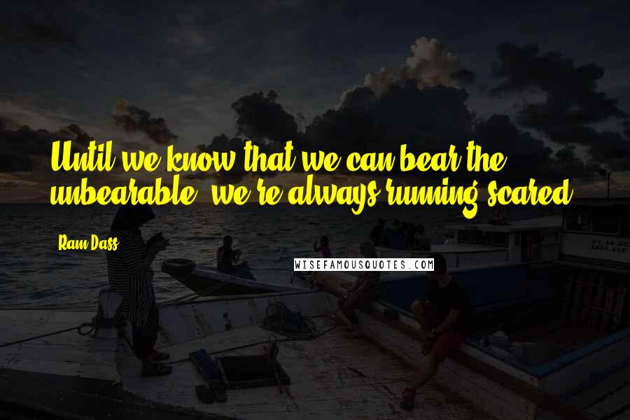 Ram Dass Quotes: Until we know that we can bear the unbearable, we're always running scared.