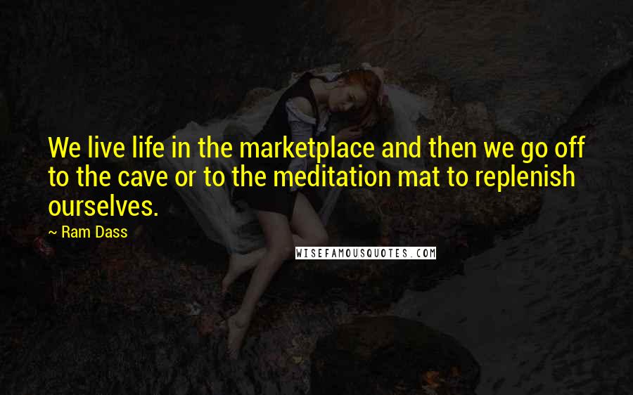 Ram Dass Quotes: We live life in the marketplace and then we go off to the cave or to the meditation mat to replenish ourselves.
