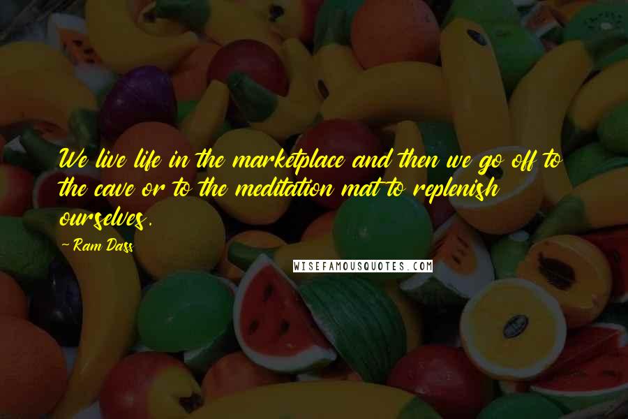 Ram Dass Quotes: We live life in the marketplace and then we go off to the cave or to the meditation mat to replenish ourselves.