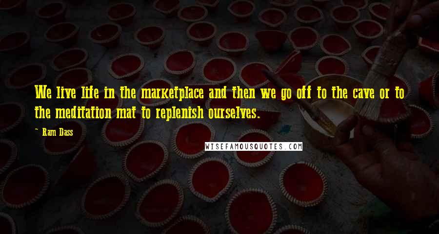 Ram Dass Quotes: We live life in the marketplace and then we go off to the cave or to the meditation mat to replenish ourselves.