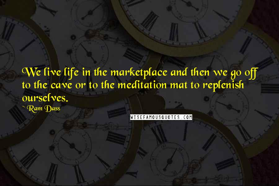 Ram Dass Quotes: We live life in the marketplace and then we go off to the cave or to the meditation mat to replenish ourselves.