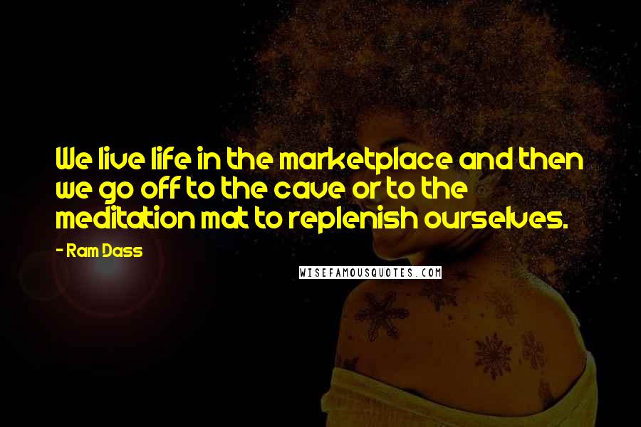 Ram Dass Quotes: We live life in the marketplace and then we go off to the cave or to the meditation mat to replenish ourselves.