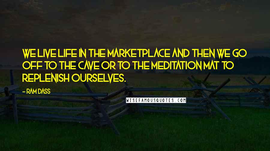 Ram Dass Quotes: We live life in the marketplace and then we go off to the cave or to the meditation mat to replenish ourselves.