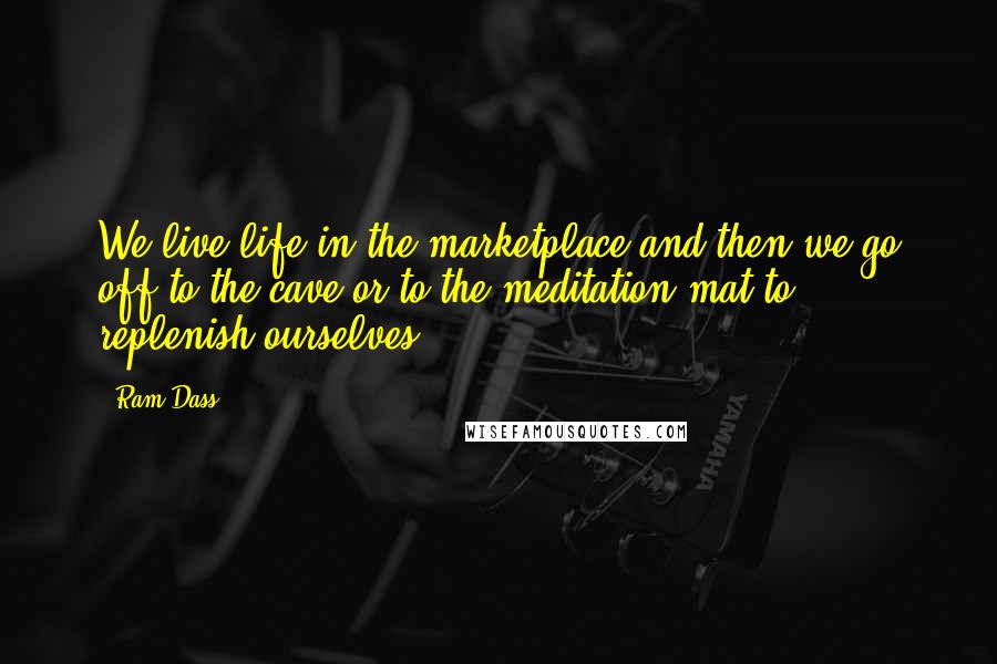 Ram Dass Quotes: We live life in the marketplace and then we go off to the cave or to the meditation mat to replenish ourselves.
