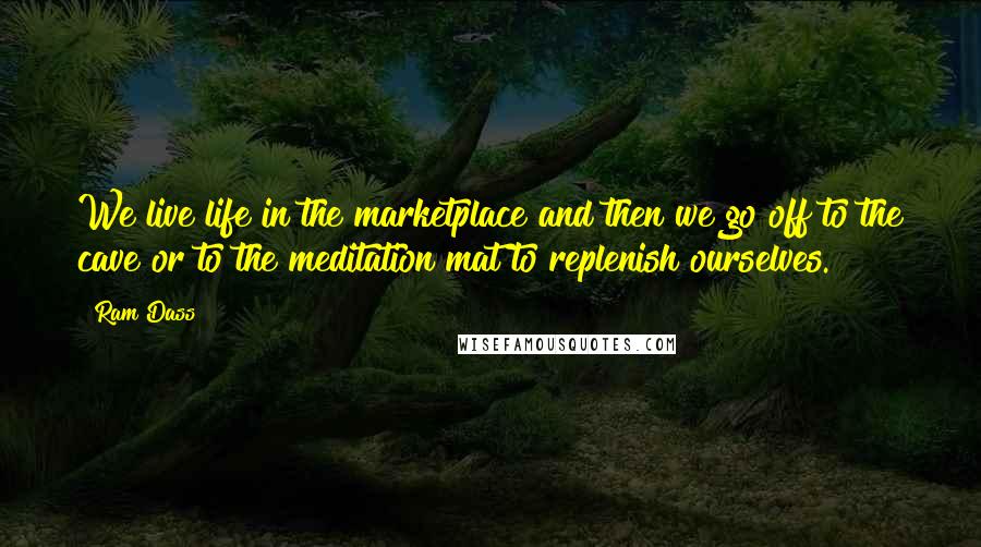 Ram Dass Quotes: We live life in the marketplace and then we go off to the cave or to the meditation mat to replenish ourselves.