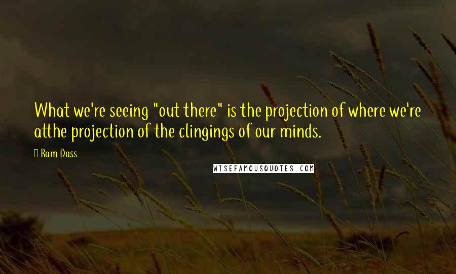 Ram Dass Quotes: What we're seeing "out there" is the projection of where we're atthe projection of the clingings of our minds.