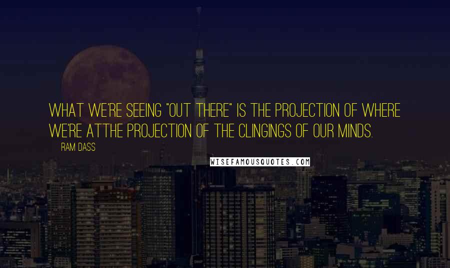 Ram Dass Quotes: What we're seeing "out there" is the projection of where we're atthe projection of the clingings of our minds.