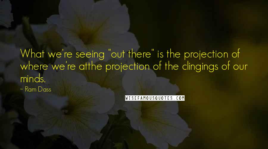 Ram Dass Quotes: What we're seeing "out there" is the projection of where we're atthe projection of the clingings of our minds.