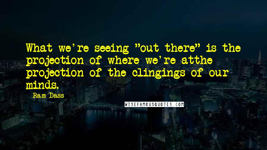 Ram Dass Quotes: What we're seeing "out there" is the projection of where we're atthe projection of the clingings of our minds.