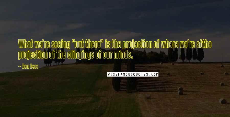 Ram Dass Quotes: What we're seeing "out there" is the projection of where we're atthe projection of the clingings of our minds.